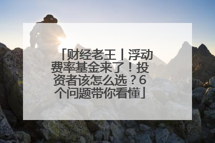 财经老王丨浮动费率基金来了！投资者该怎么选？6个问题带你看懂