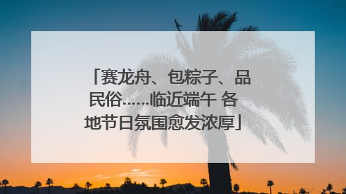 赛龙舟、包粽子、品民俗……临近端午 各地节日氛围愈发浓厚
