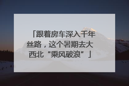 跟着房车深入千年丝路，这个暑期去大西北“乘风破浪”