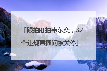跟拍盯拍韦东奕，32个违规直播间被关停