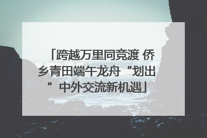 跨越万里同竞渡 侨乡青田端午龙舟“划出”中外交流新机遇