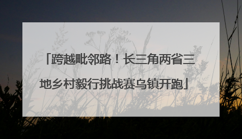 跨越毗邻路！长三角两省三地乡村毅行挑战赛乌镇开跑