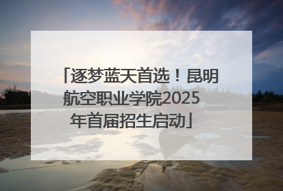 逐梦蓝天首选！昆明航空职业学院2025年首届招生启动