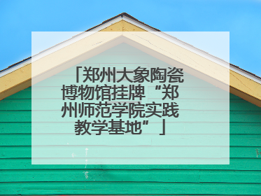 郑州大象陶瓷博物馆挂牌“郑州师范学院实践教学基地”