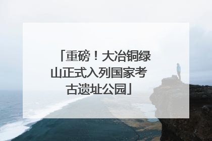 重磅！大冶铜绿山正式入列国家考古遗址公园