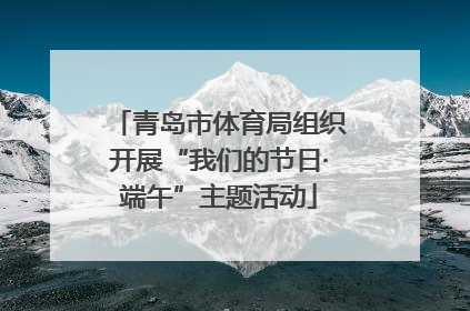 青岛市体育局组织开展“我们的节日·端午”主题活动