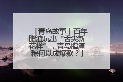 青岛故事丨百年脂渣玩出“舌尖新花样”，青岛脂渣粽何以成爆款？