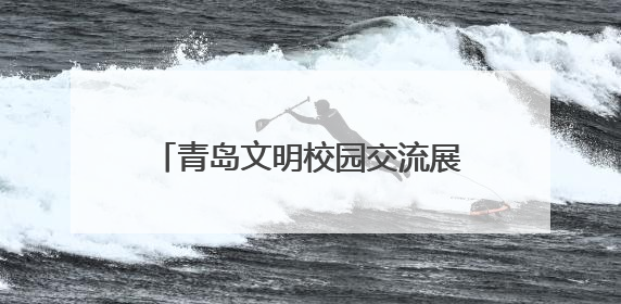 青岛文明校园交流展示暨 “我们的节日•端午”全环境立德树人文艺展演活动举行