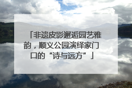 非遗皮影邂逅园艺雅韵，顺义公园演绎家门口的“诗与远方”