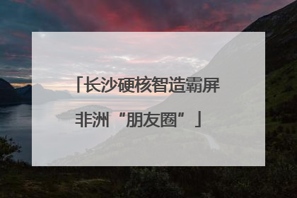 长沙硬核智造霸屏非洲“朋友圈”