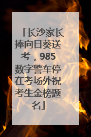 长沙家长捧向日葵送考，985数字警车停在考场外祝考生金榜题名