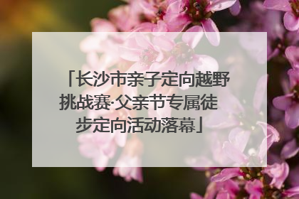 长沙市亲子定向越野挑战赛·父亲节专属徒步定向活动落幕