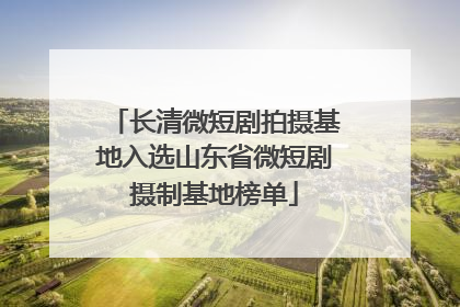 长清微短剧拍摄基地入选山东省微短剧摄制基地榜单