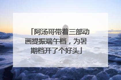 阿汤哥带着三部动画提振端午档，为暑期档开了个好头