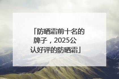 防晒霜前十名的牌子，2025公认好评的防晒霜