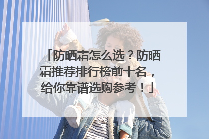 防晒霜怎么选？防晒霜推荐排行榜前十名，给你靠谱选购参考！