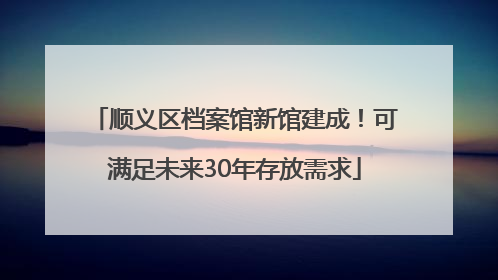 顺义区档案馆新馆建成！可满足未来30年存放需求