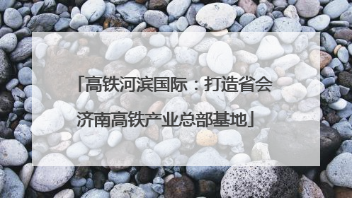 高铁河滨国际：打造省会济南高铁产业总部基地