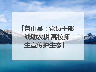 鲁山县：党员干部一线助农耕 高校师生宣传护生态