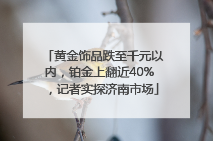 黄金饰品跌至千元以内，铂金上翻近40%，记者实探济南市场