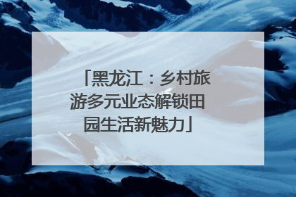 黑龙江：乡村旅游多元业态解锁田园生活新魅力