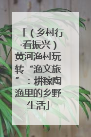 （乡村行·看振兴）黄河渔村玩转“渔文旅”：耕稼陶渔里的乡野生活