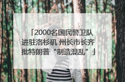 2000名国民警卫队进驻洛杉矶 州长市长齐批特朗普“制造混乱”
