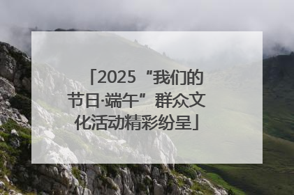 2025“我们的节日·端午”群众文化活动精彩纷呈