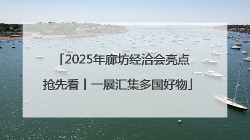 2025年廊坊经洽会亮点抢先看丨一展汇集多国好物