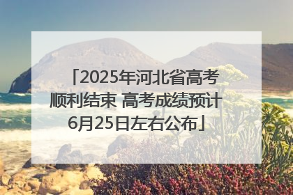 2025年河北省高考顺利结束 高考成绩预计6月25日左右公布