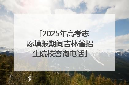 2025年高考志愿填报期间吉林省招生院校咨询电话