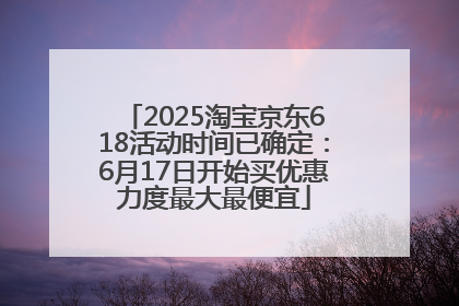2025淘宝京东618活动时间已确定：6月17日开始买优惠力度最大最便宜