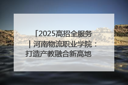 2025高招全服务｜河南物流职业学院：打造产教融合新高地 推动高质量快速发展