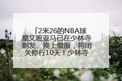2米26的NBA球星文班亚马已在少林寺剃发、换上僧服,将闭关修行10天!少林寺回应:人在寺里
