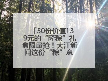 50份价值139元的“隆粽”礼盒限量抢！大江新闻这份“粽”意 请你查收