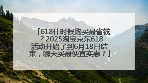 618什时候购买最省钱？2025淘宝京东618活动开始了到6月18日结束，哪天买最便宜实惠？