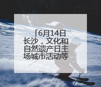 6月14日长沙，文化和自然遗产日主场城市活动等你来！