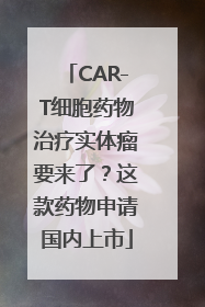 CAR-T细胞药物治疗实体瘤要来了？这款药物申请国内上市