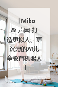 Miko & 声网 打造更拟人、更沉浸的AI儿童教育机器人